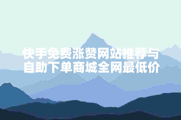 快手免费涨赞网站推荐与自助下单商城全网最低价攻略