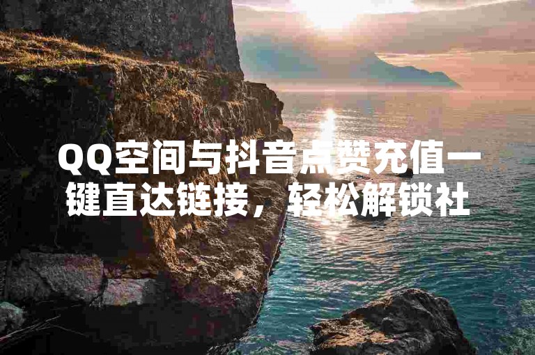 QQ空间与抖音点赞充值一键直达链接，轻松解锁社交人气新高度！