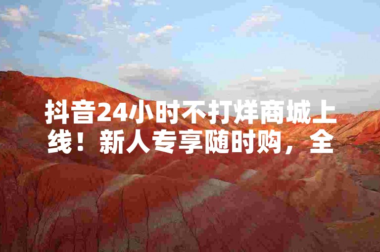 抖音24小时不打烊商城上线！新人专享随时购，全天候解锁网购新体验