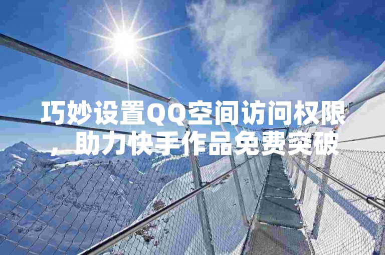巧妙设置QQ空间访问权限，助力快手作品免费突破一万播放量