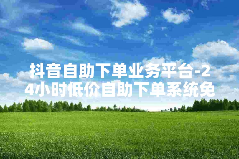 抖音自助下单业务平台-24小时低价自助下单系统免费下载安装