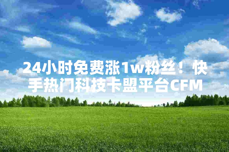 24小时免费涨1w粉丝！快手热门科技卡盟平台CFM限时福利
