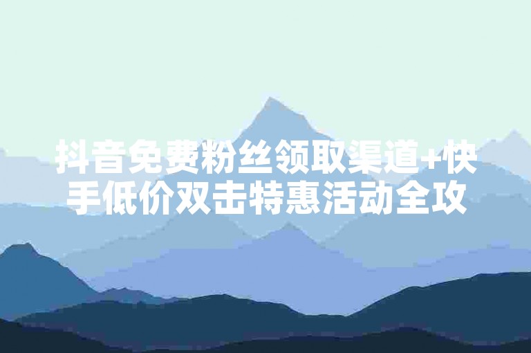 抖音免费粉丝领取渠道+快手低价双击特惠活动全攻略
