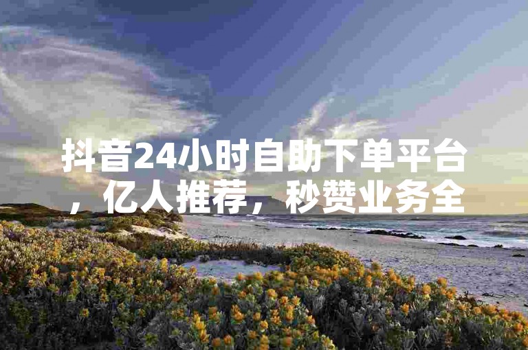 抖音24小时自助下单平台，亿人推荐，秒赞业务全网低价速发