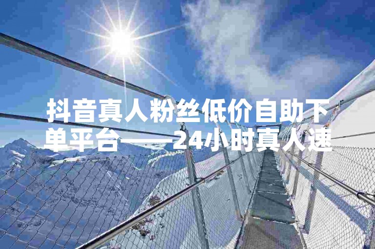 抖音真人粉丝低价自助下单平台——24小时真人速增，DY涨粉无忧