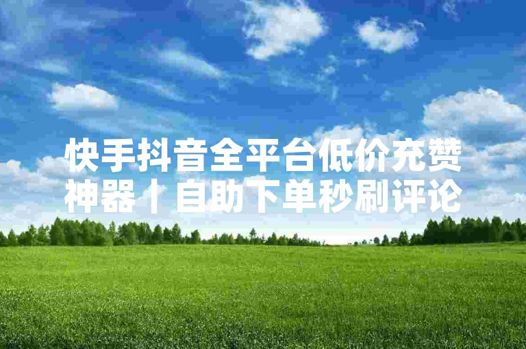 快手抖音全平台低价充赞神器｜自助下单秒刷评论｜全网最低价K票代刷