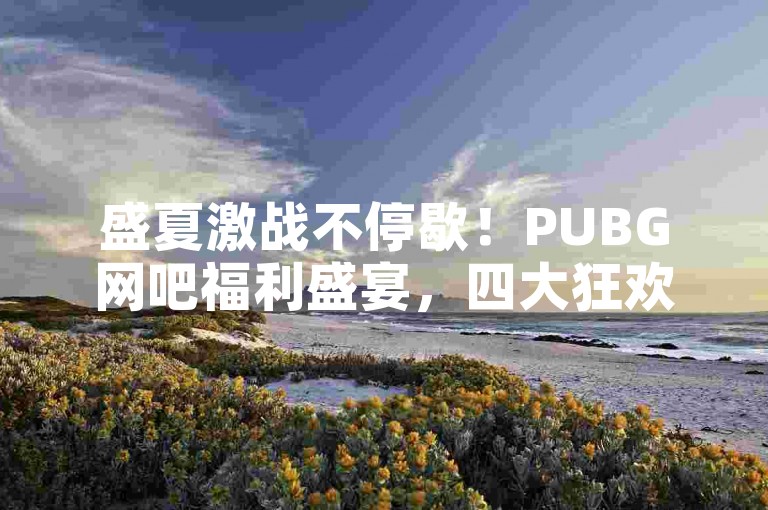 盛夏激战不停歇！PUBG网吧福利盛宴，四大狂欢活动?奖励满载ks业务自助下单软件最低价-全民k歌1000以上粉丝揭秘！